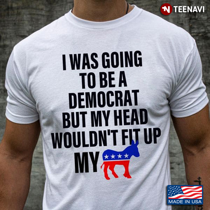 I Was Going To Be A Democrat But My Head Wouldn't Fit Up