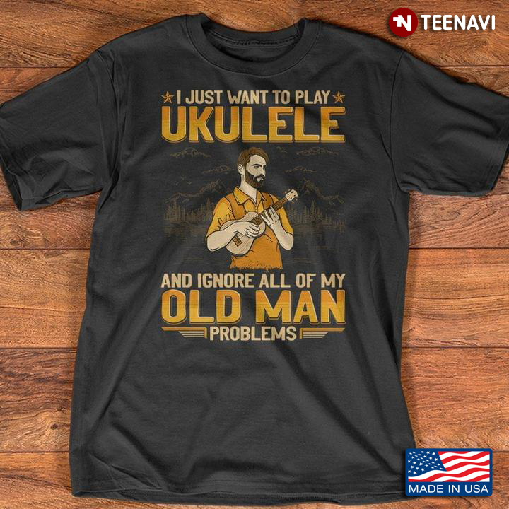 Man Ukulele Shirt, I Just Want To Play Ukulele & Ignore All Of My Old Man Problems