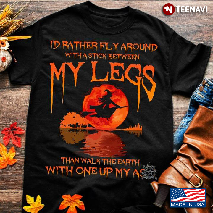 Witch Shirt, I'd Rather Fly Around With A Stick Between My Legs Than Walk The Earth