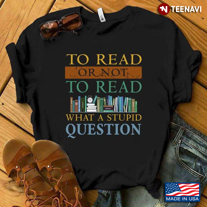 Books Shirt, To Read Or Not To Read What A Stupid Question