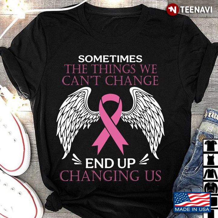Breast Cancer Shirt, Sometimes The Things We Can't Change End Up Changing Us
