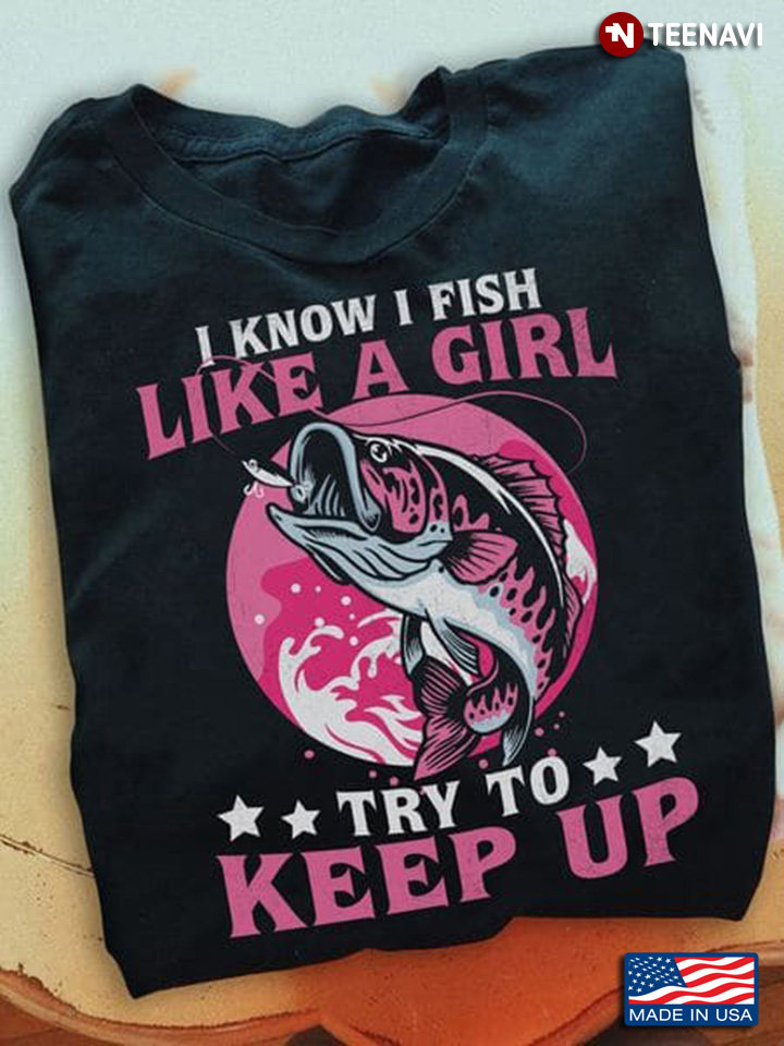 Fishing Lover Shirt, I Know I Fish Like A Girl Try To Keep Up