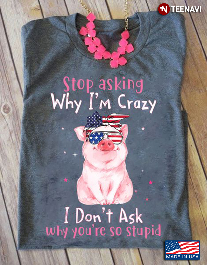 Pig Shirt, Stop Asking Why I'm Crazy I Don't Ask Why You're So Stupid