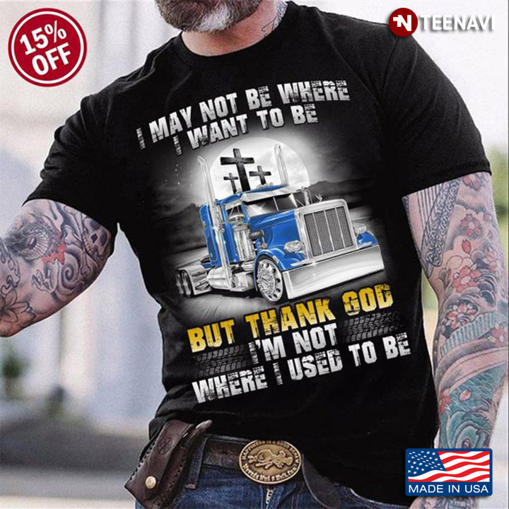 Truck Shirt, I May Not Be Where I Want To Be But Thank God I'm Not Where I Used