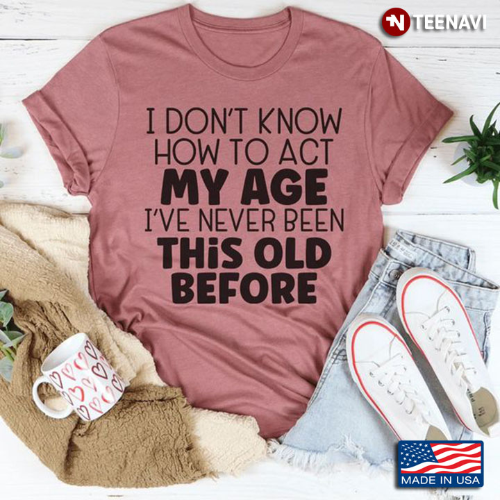 Quote Shirt, I Don't Know How To Act My Age I've Never Been This Old Before