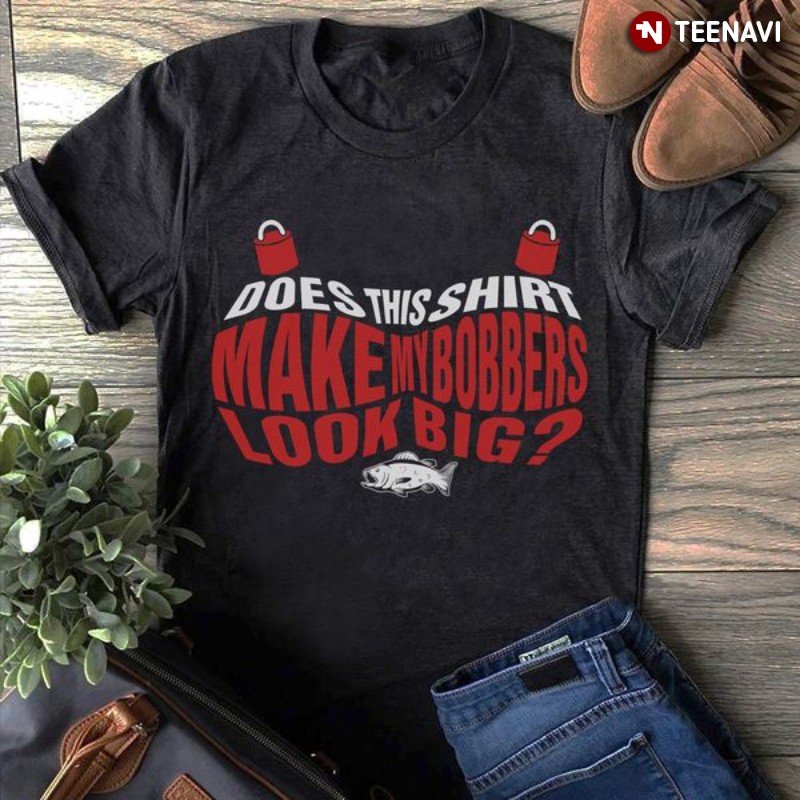 Fishing Shirt, Does This Shirt Make My Bobbers Look Big