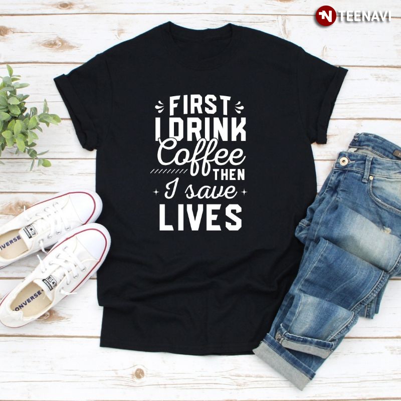Funny Nurse Shirt, First I Drink Coffee Then I Save Lives