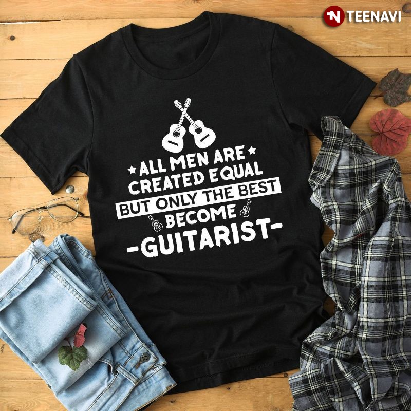 Guitarist Shirt, All Men Are Created Equal But Only The Best Become Guitarist