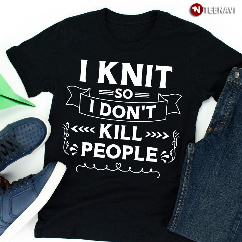 Funny Knitting Shirt, I Knit So I Don't Kill People