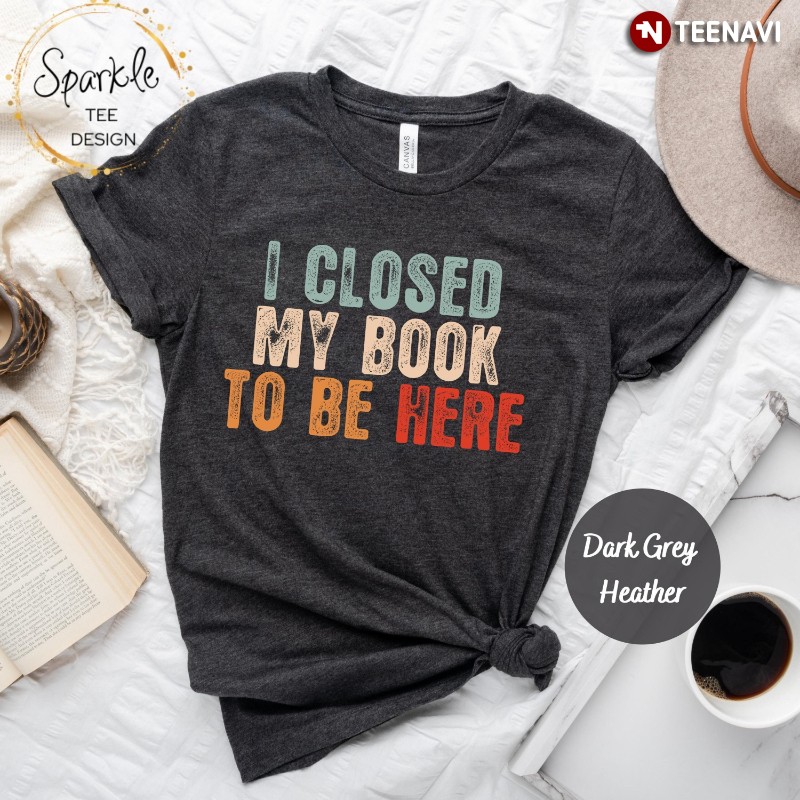 Bookaholic Shirt, I Closed My Book To Be Here