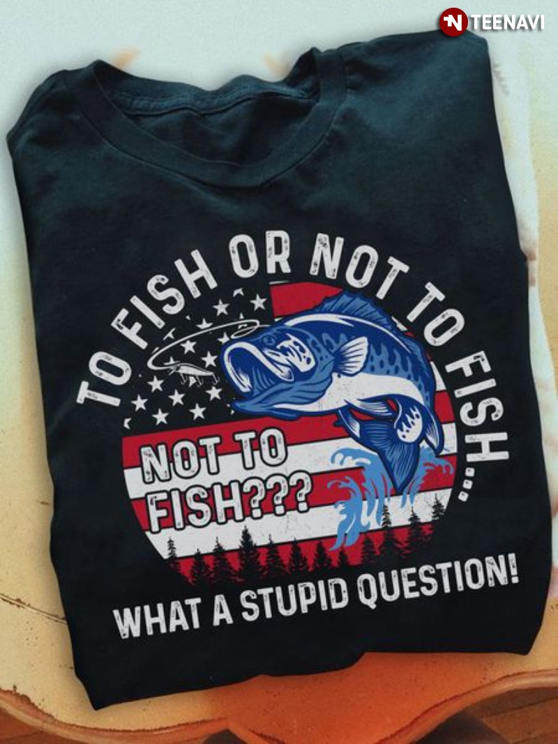 Fishing Patriotic Shirt, To Fish Or Not To Fish What A Stupid Question