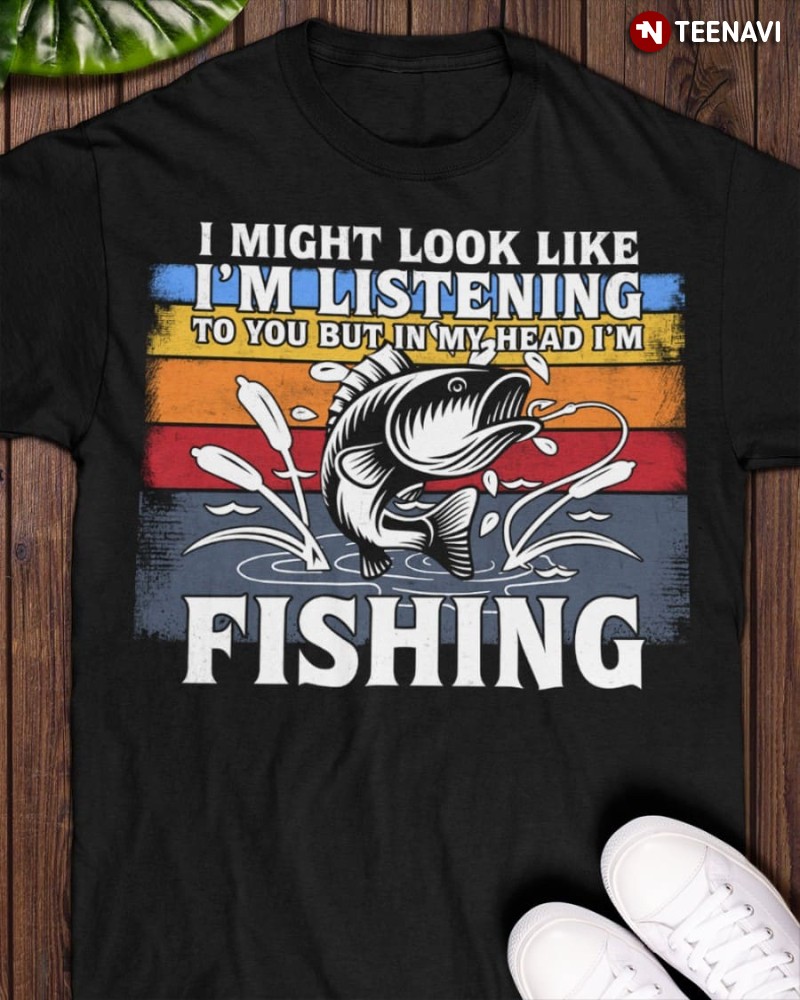 Fishing Shirt, I Might Look Like I’m Listening To You But In My Head I’m Fishing