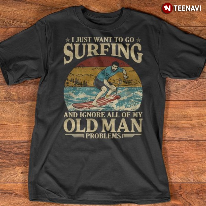 Surfing Shirt, I Just Want To Go Surfing And Ignore All Of My Old Man Problems