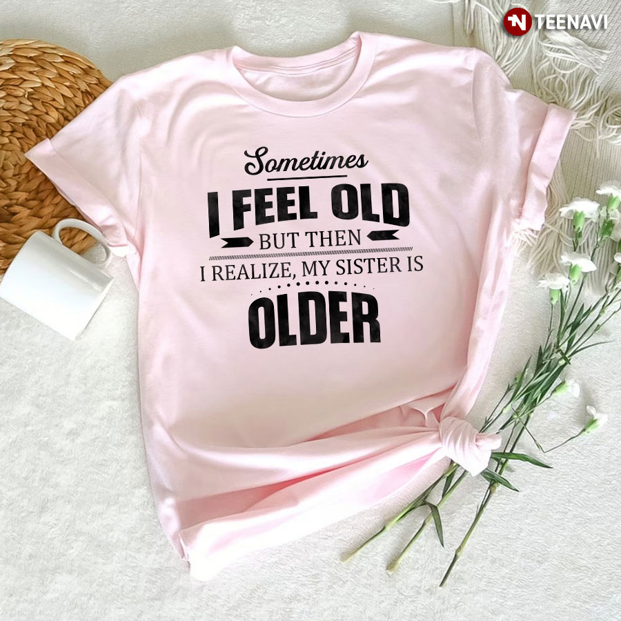 Funny Sister Shirt, Sometimes I Feel Old But Then I Realize My Sister Is Older