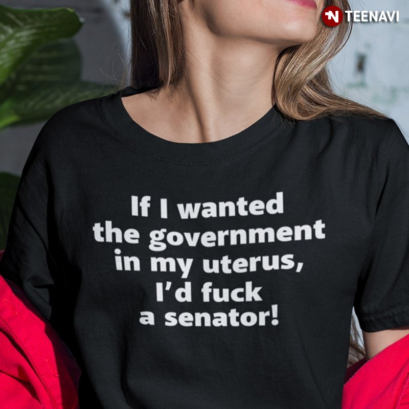 Feminist Shirt, If I Wanted The Government In My Uterus I'd Fuck A Senator