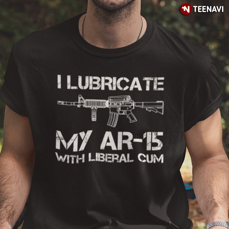 Funny Gun Owner Shirt, I Lubricate My Ar-15 With Liberal Cum
