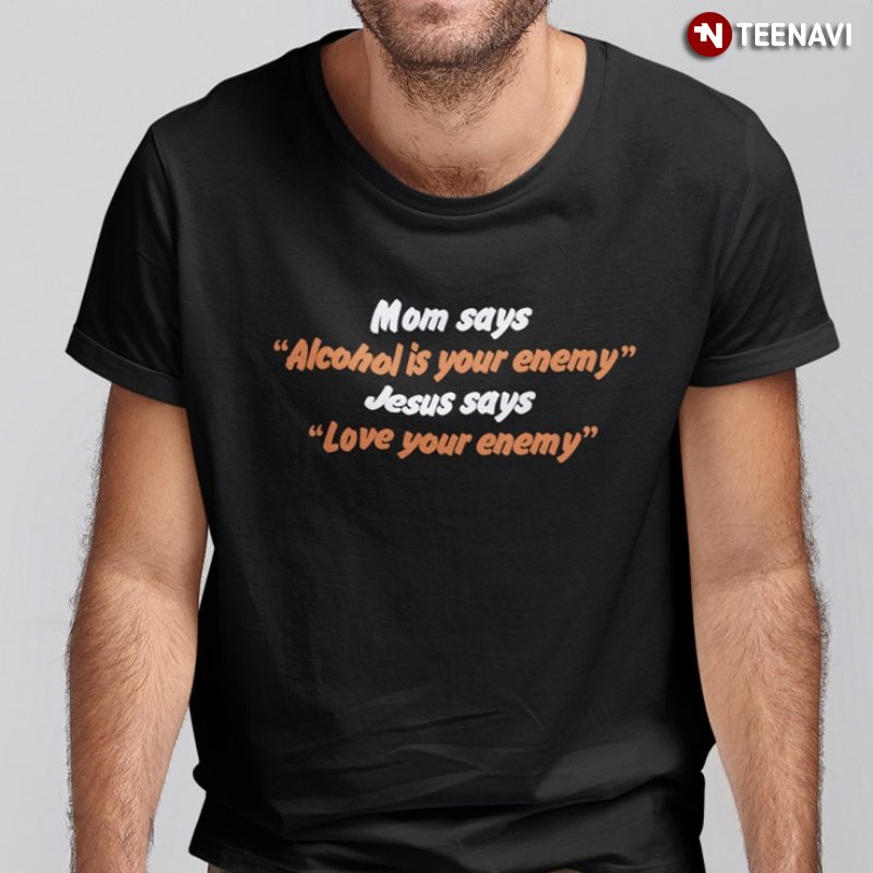 Faith Shirt, Mom Says Alcohol Is Your Enemy Jesus Says Love Your Enemy