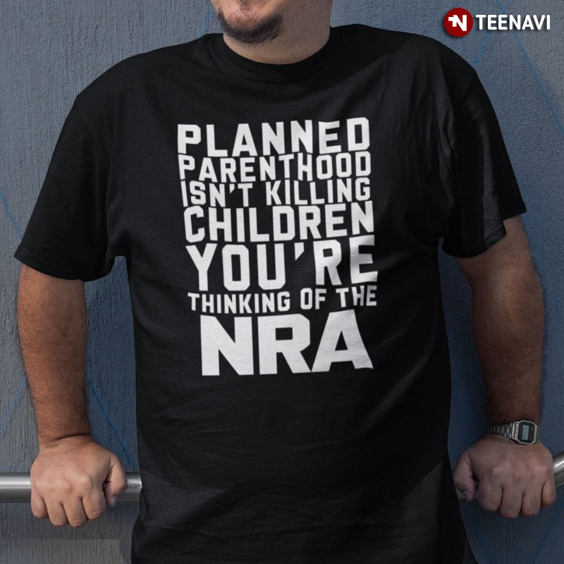 Gun Control Now Shirt, Planned Parenthood Isn't Killing Children You're Thinking