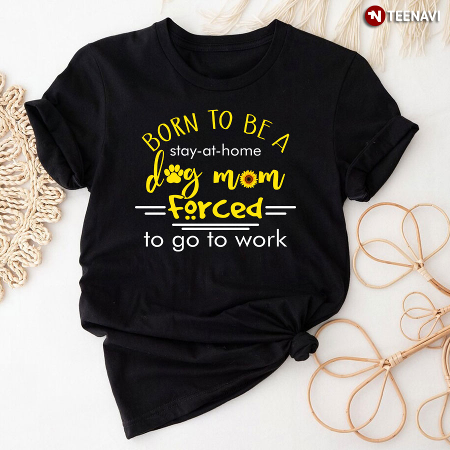 Dog Mom Shirt, Born To Be A Stay At Home Dog Mom Forced To Go To Work