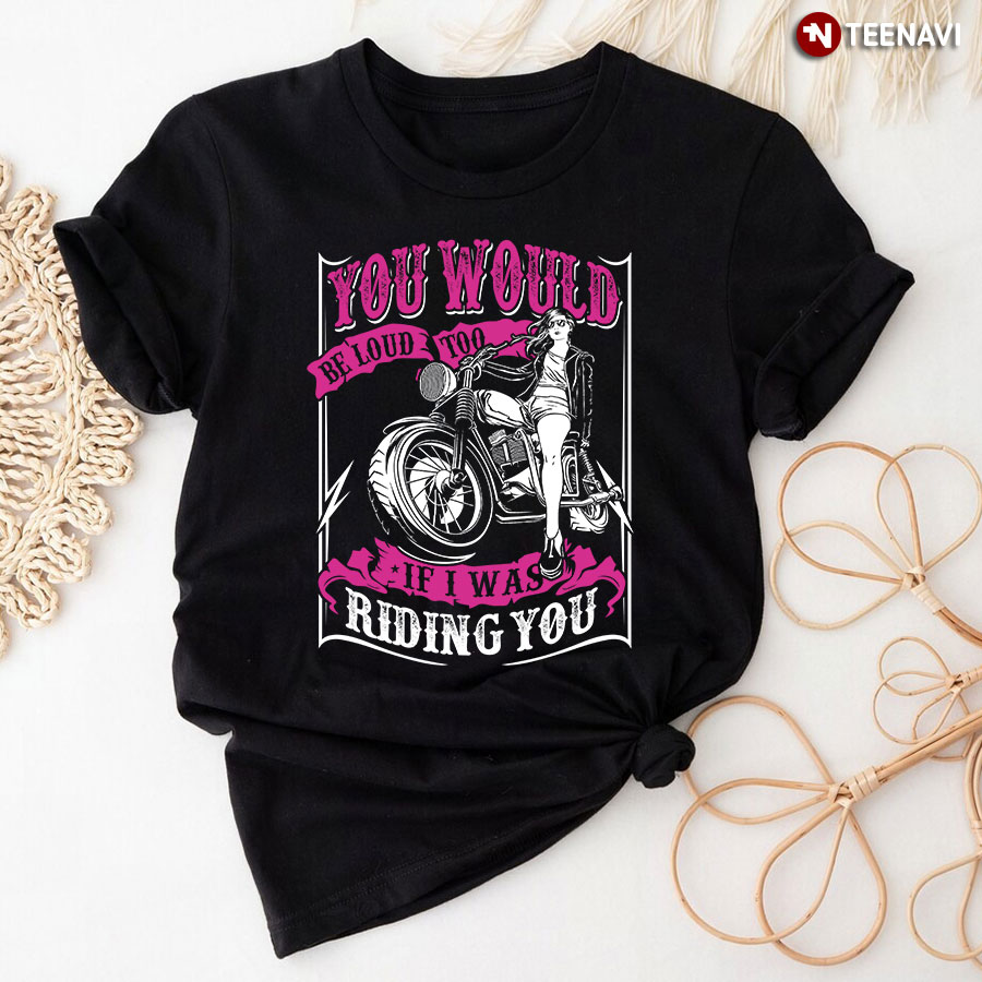 You Would Be Loud Too If I Was Riding You T-Shirt