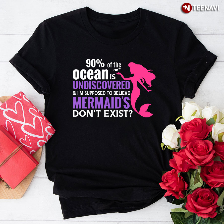 90% Of The Ocean Is Undiscovered & I'm Supposed To Believe Mermaid's Don't Exist T-Shirt