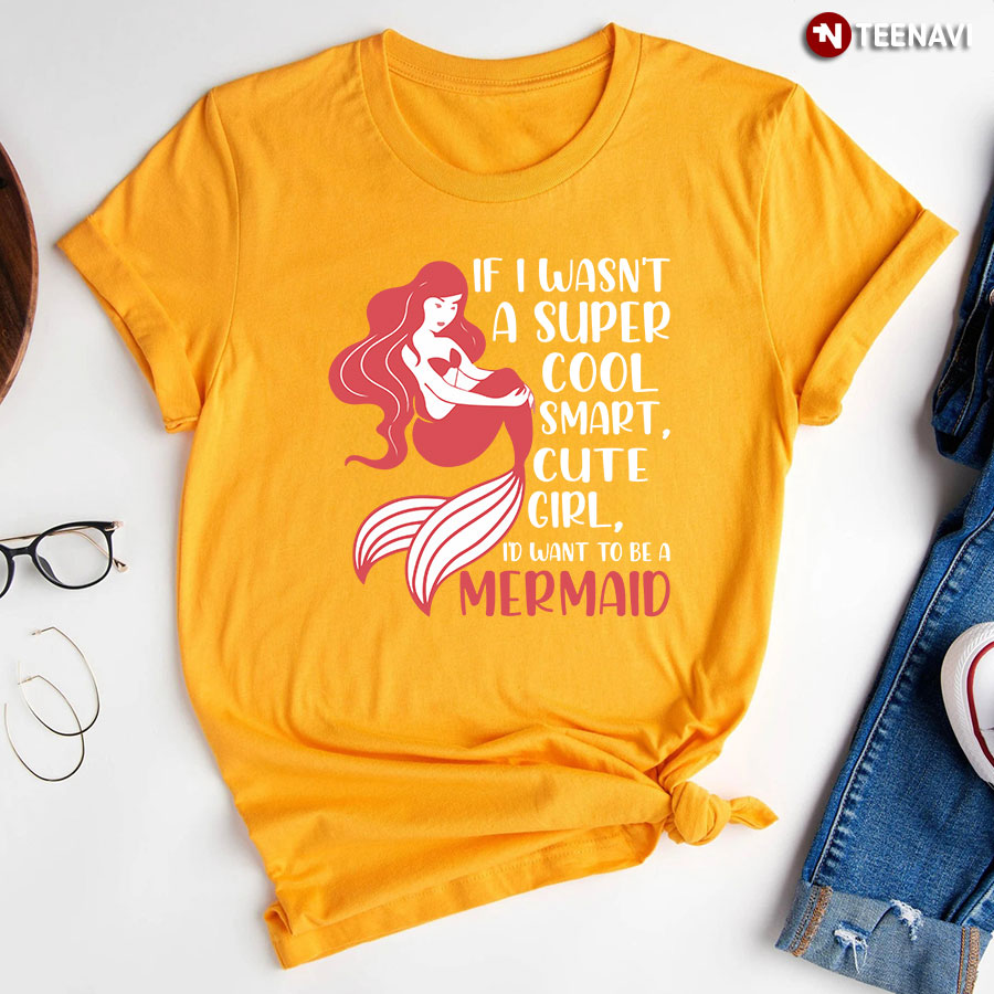 If I Wasnt A Super Cool Smart Cute Girl Id Want To Be A Mermaid T Shirt