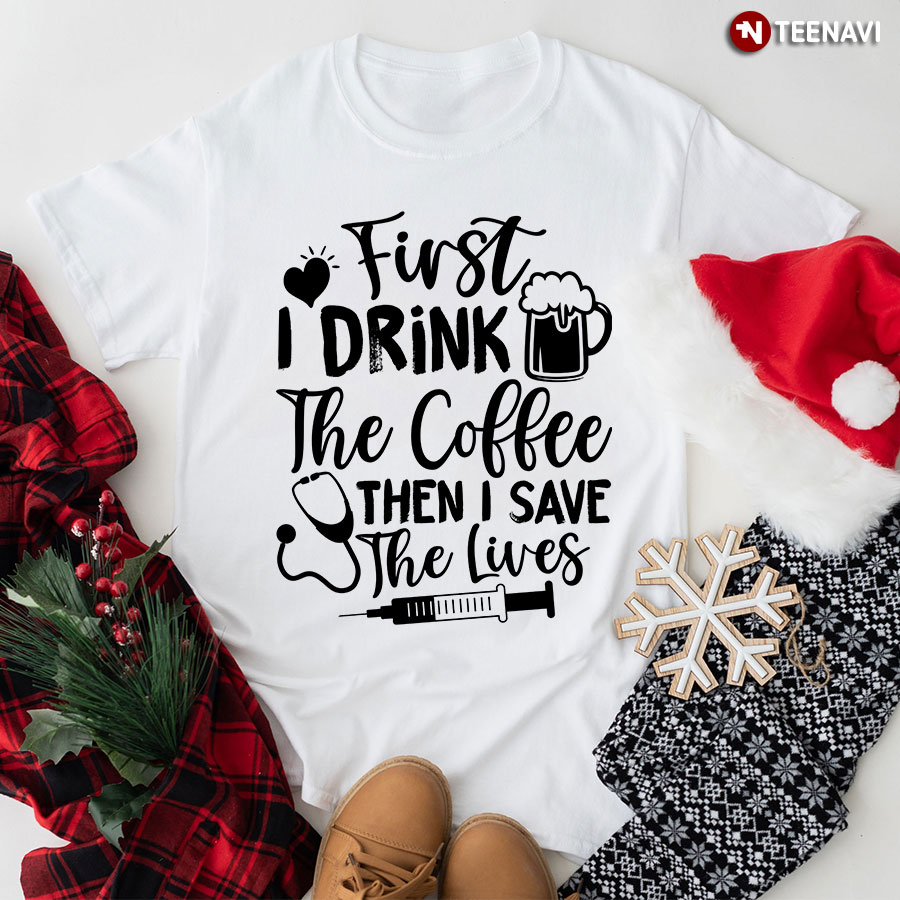 First I Drink The Coffee Then I Save The Lives Syringe Stethoscope Nurse T-Shirt