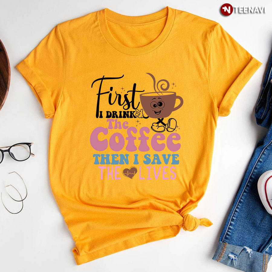 First I Drink The Coffee The I Save The Lives Nurse T-Shirt
