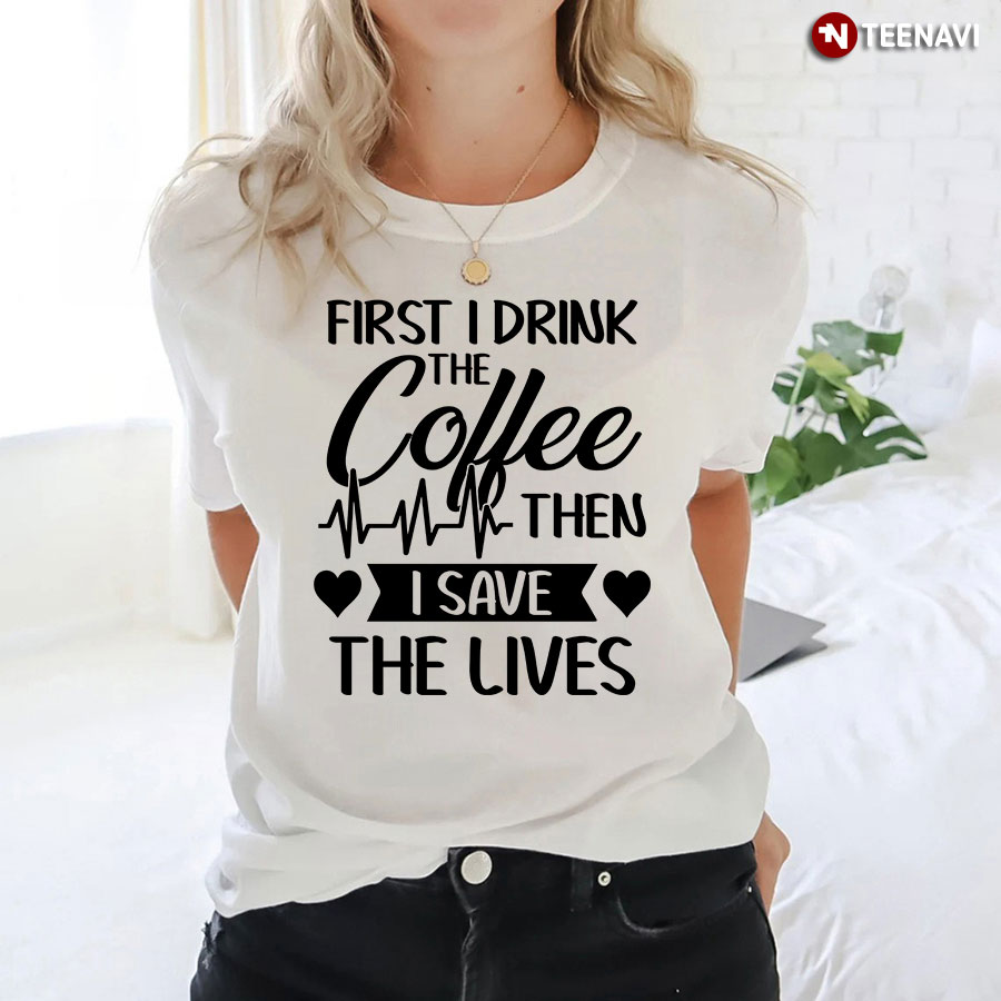 First I Drink The Coffee Then I Save The Lives Nurse Heartbeat T-Shirt