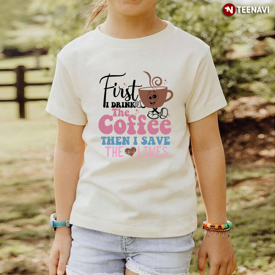 First I Drink The Coffee The I Save The Lives Nurse T-Shirt