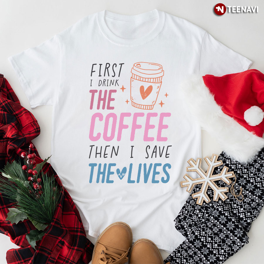 First I Drink The Coffee Then I Save The Lives Nurse T-Shirt - Women's Tee