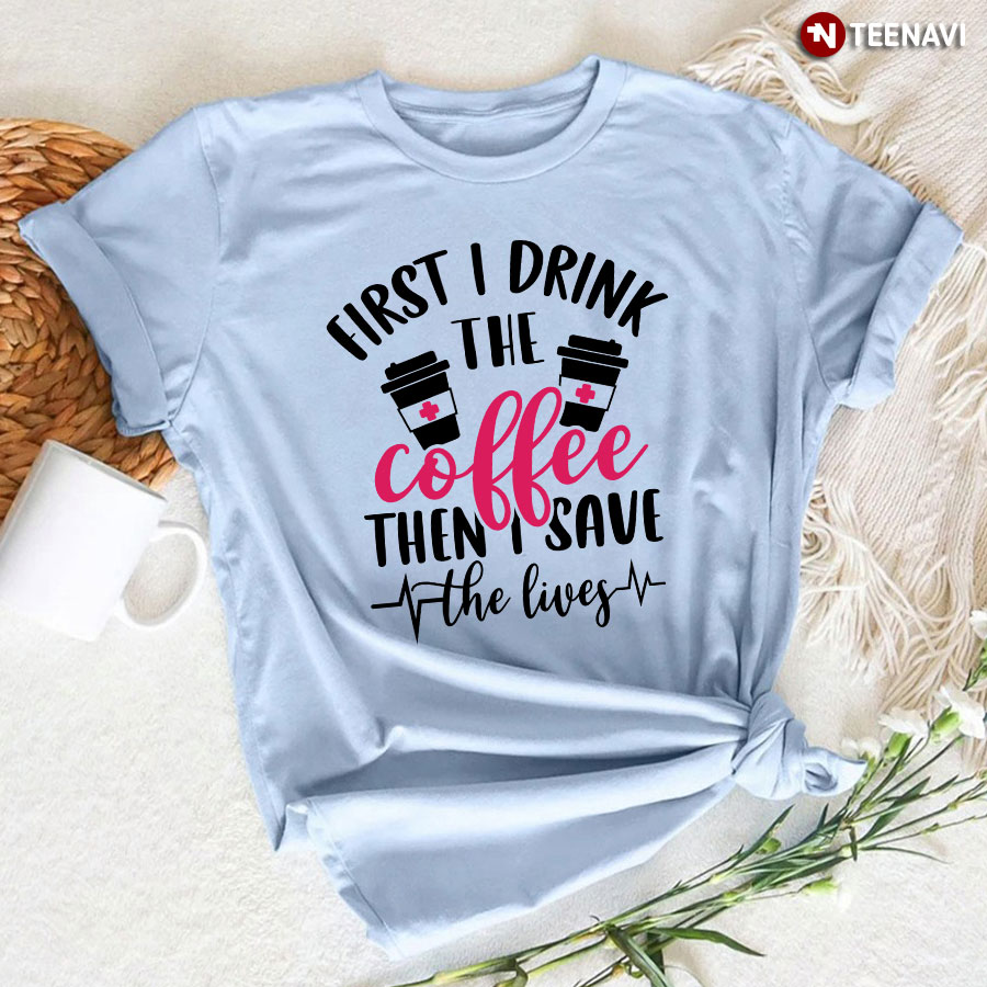 First I Drink The Coffee Then I Save The Lives Coffee Cup Heartbeat Nurse T-Shirt