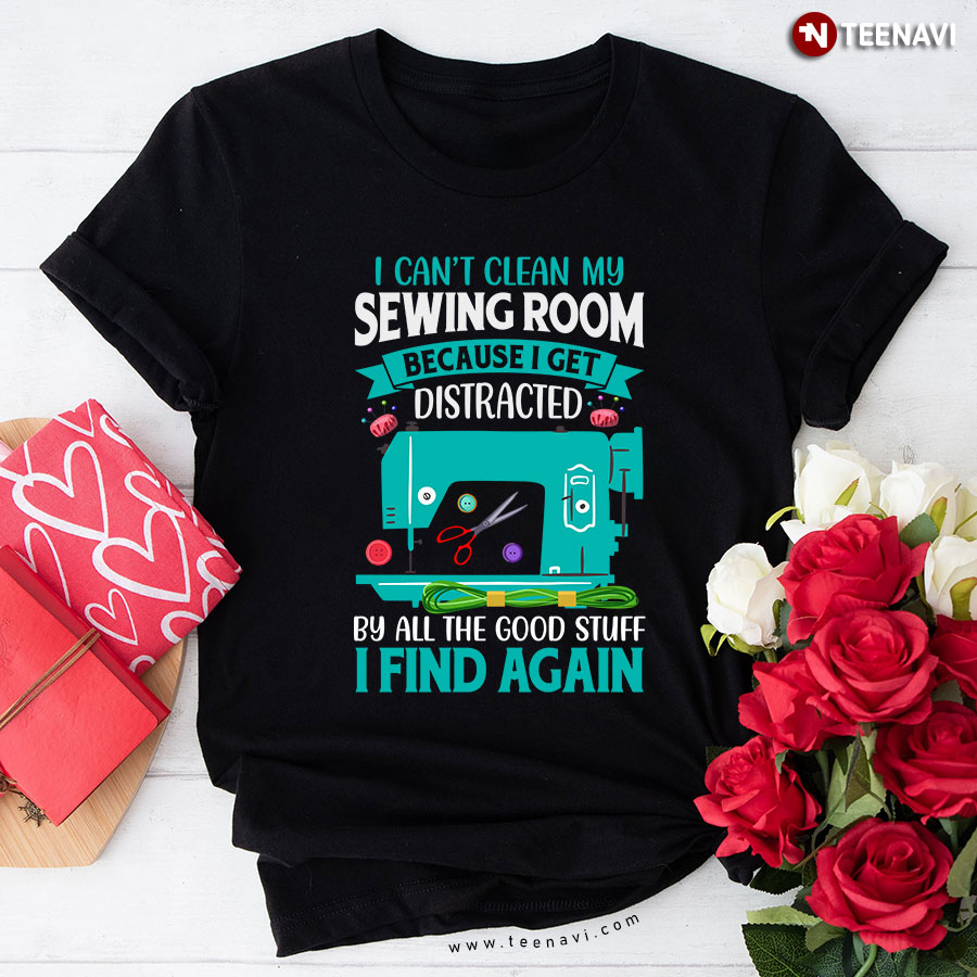 I Can't Clean My Sewing Room Because I Get Distracted By All The Good Stuff I Find Again Sewing T-Shirt