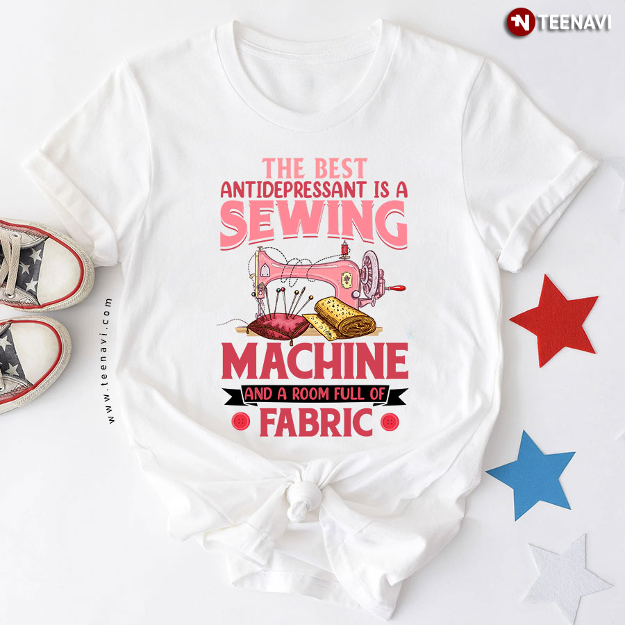 The Best Antidepressant Is A Sewing Machine And A Room Full Of Fabric T-Shirt