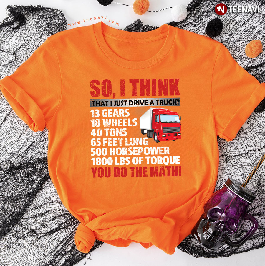 So I Think That I Just Drive A Truck 13 Gears 18 Wheels 40 Tons 65 Feet Long 500 Horsepower 1800 Lbs Of Torque You Do The Math T-Shirt