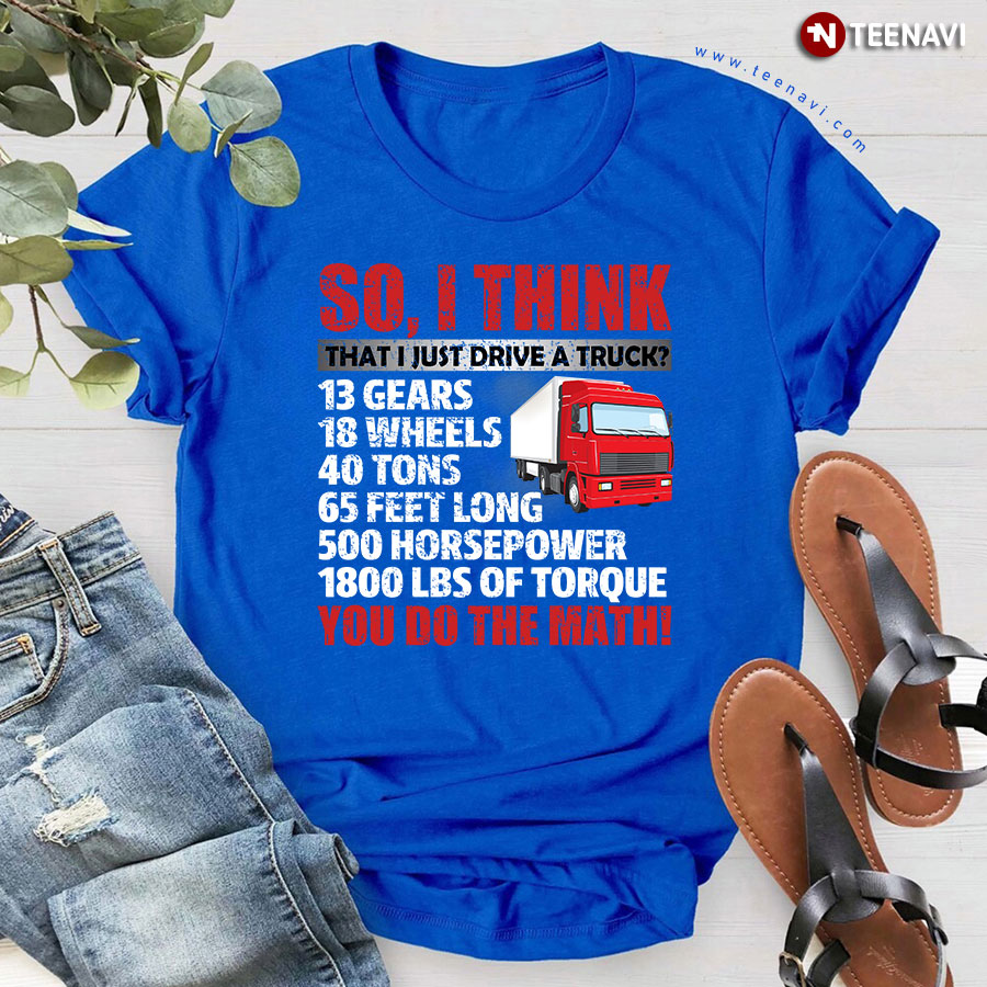So I Think That I Just Drive A Truck 13 Gears 18 Wheels 40 Tons 65 Feet Long 500 Horsepower 1800 Lbs Of Torque You Do The Math T-Shirt