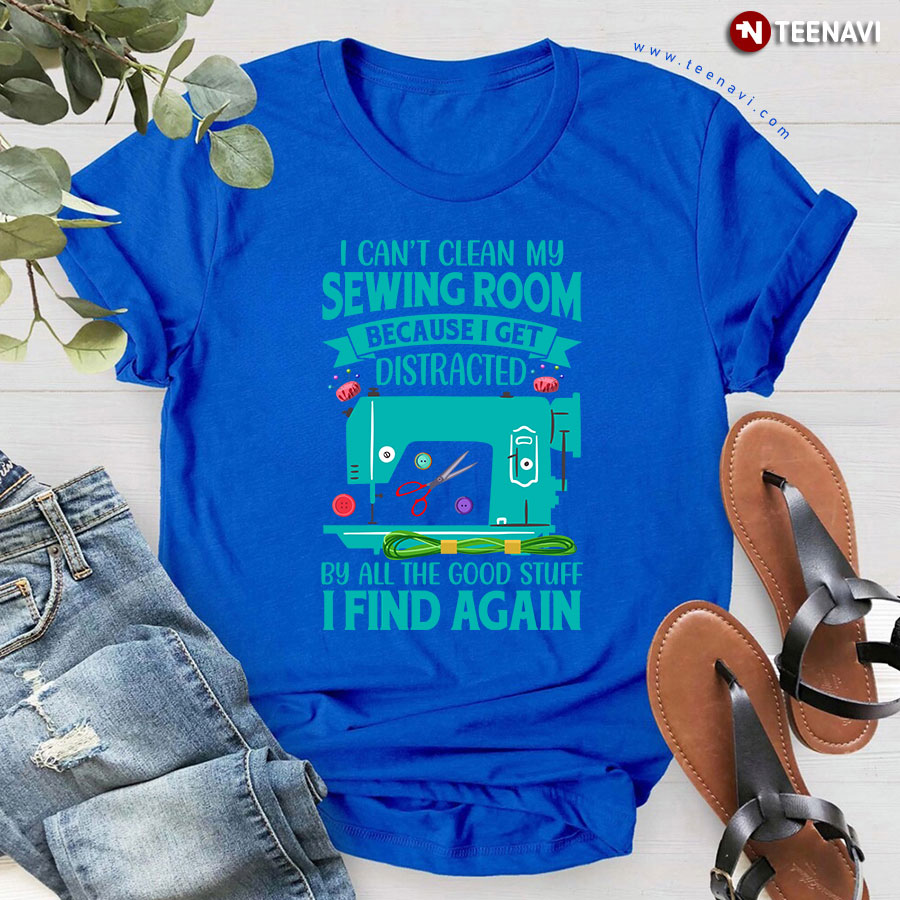 I Can't Clean My Sewing Room Because I Get Distracted By All The Good Stuff I Find Again Sewing Machine T-Shirt