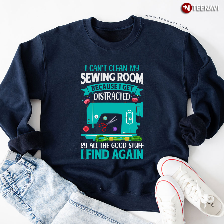 I Can't Clean My Sewing Room Because I Get Distracted By All The Good Stuff I Find Again Sewing Lover Sweatshirt
