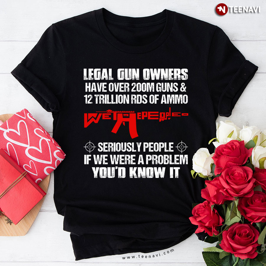 Legal Gun Owners Have Over 200m Guns & 12 Trillion Rds Of Ammo Seriously People If We Were A Problem You'd Know It T-Shirt