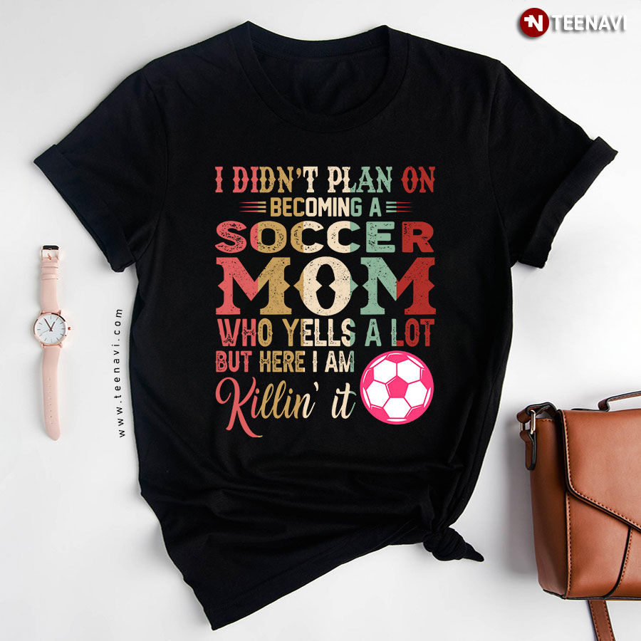 I Didn't Plan On Becoming A Soccer Mom Who Yells A Lot But Here I Am Killin' It T-Shirt