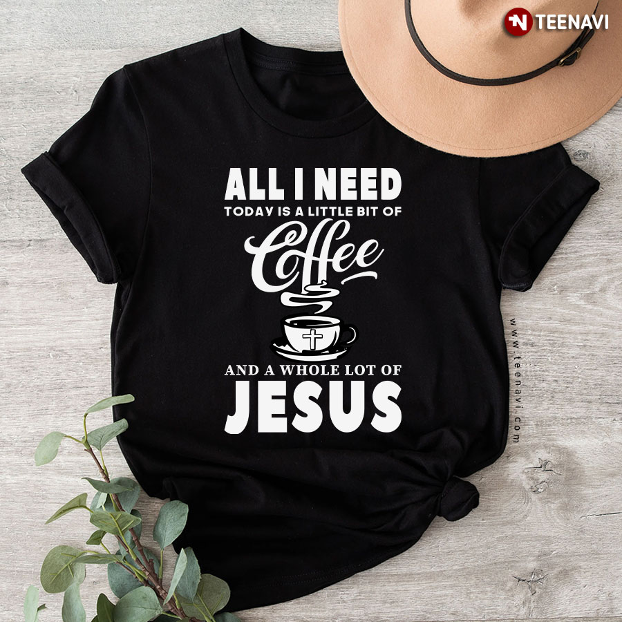 All I Need Today Is A Little Bit Of Coffee And A Whole Lot Of Jesus T-Shirt