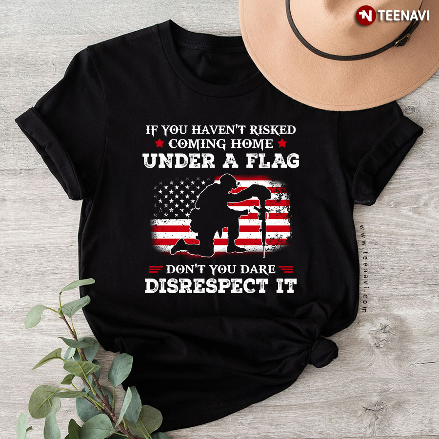 If You Haven't Risked Coming Home Under A Flag Don't You Dare Disrespect It T-Shirt