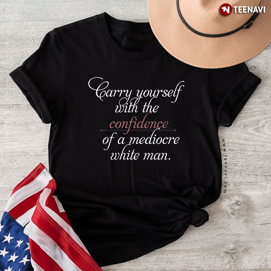 Carry Yourself With The Confidence Of A Mediocre White Man T-Shirt