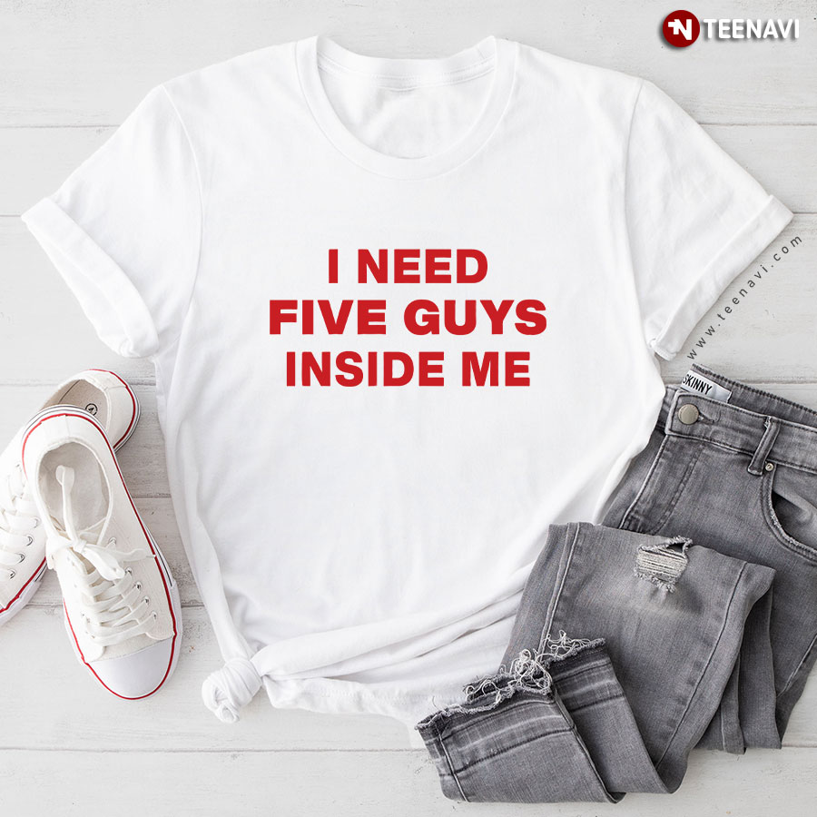 I Need Five Guys Inside Me T-Shirt