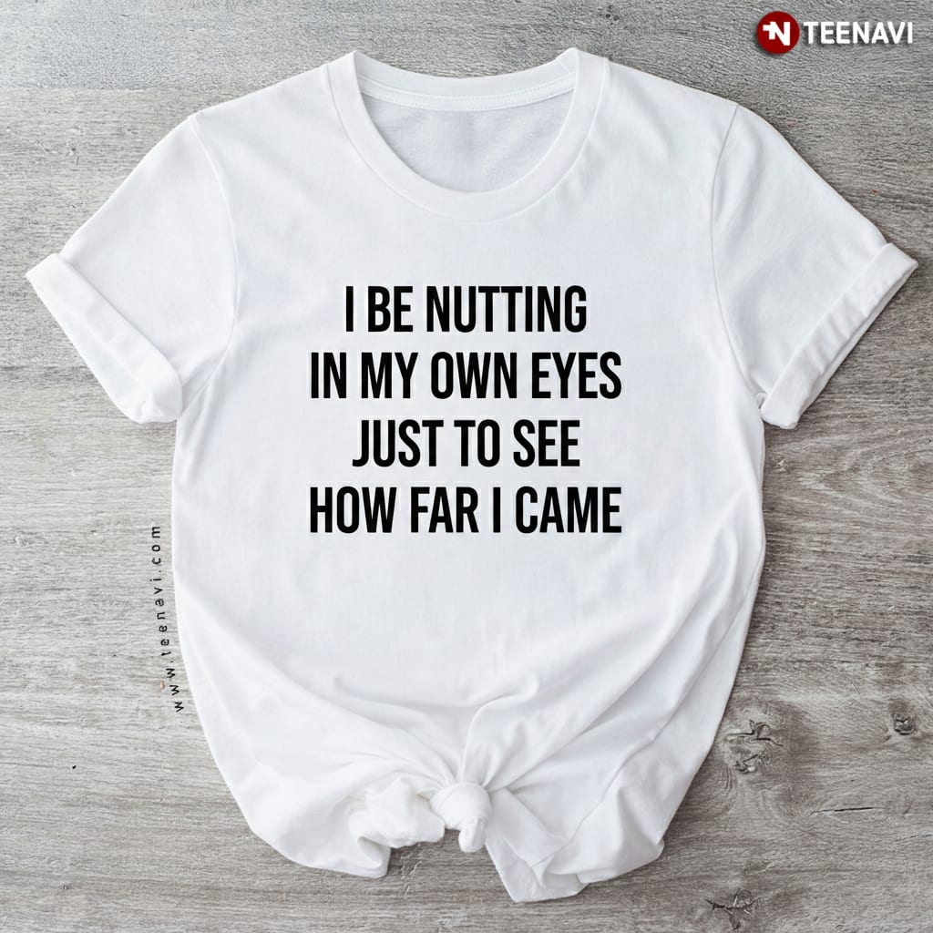 Funny I Be Nutting In My Own Eyes Sarcastic Adult Humor T-Shirt