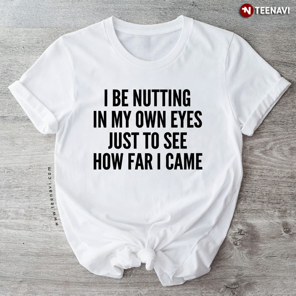 I Be Nutting In My Own Eyes Funny Sarcastic Adult Humor T-Shirt